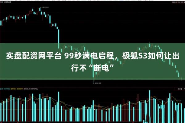 实盘配资网平台 99秒满电启程，极狐S3如何让出行不“断电”