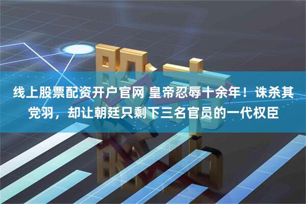 线上股票配资开户官网 皇帝忍辱十余年！诛杀其党羽，却让朝廷只剩下三名官员的一代权臣