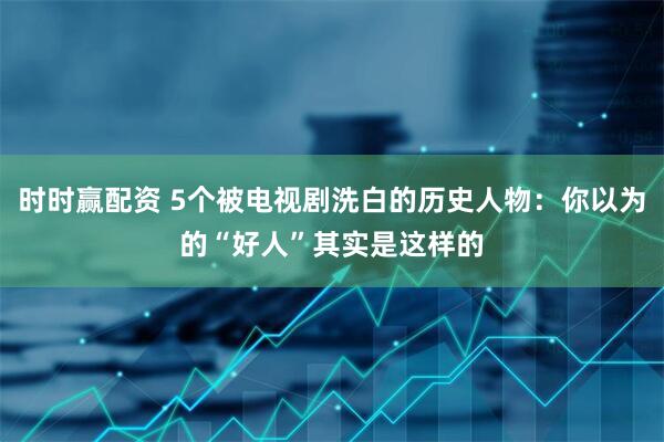 时时赢配资 5个被电视剧洗白的历史人物：你以为的“好人”其实是这样的