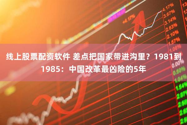 线上股票配资软件 差点把国家带进沟里？1981到1985：中国改革最凶险的5年