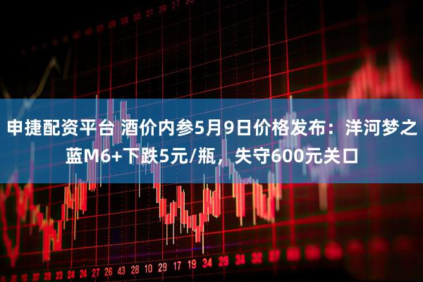 申捷配资平台 酒价内参5月9日价格发布：洋河梦之蓝M6+下跌5元/瓶，失守600元关口