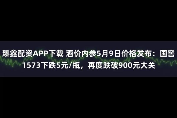 臻鑫配资APP下载 酒价内参5月9日价格发布：国窖1573下跌5元/瓶，再度跌破900元大关
