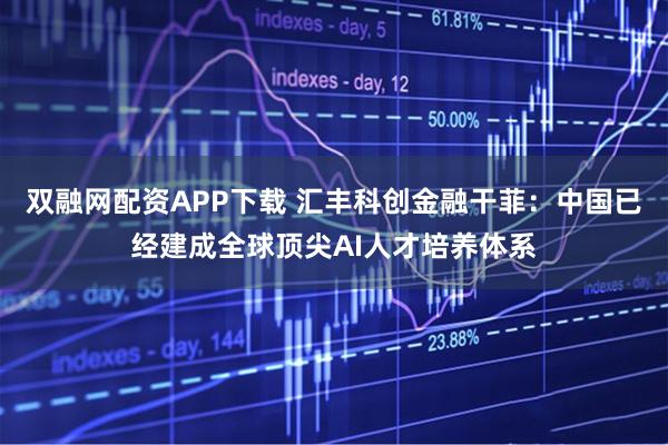 双融网配资APP下载 汇丰科创金融干菲：中国已经建成全球顶尖AI人才培养体系