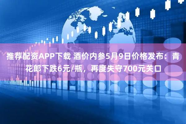 推荐配资APP下载 酒价内参5月9日价格发布：青花郎下跌6元/瓶，再度失守700元关口