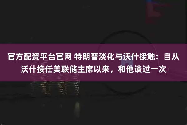 官方配资平台官网 特朗普淡化与沃什接触：自从沃什接任美联储主席以来，和他谈过一次