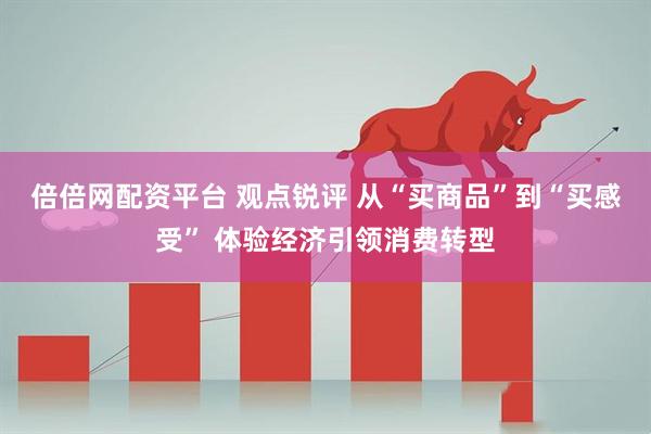 倍倍网配资平台 观点锐评 从“买商品”到“买感受” 体验经济引领消费转型
