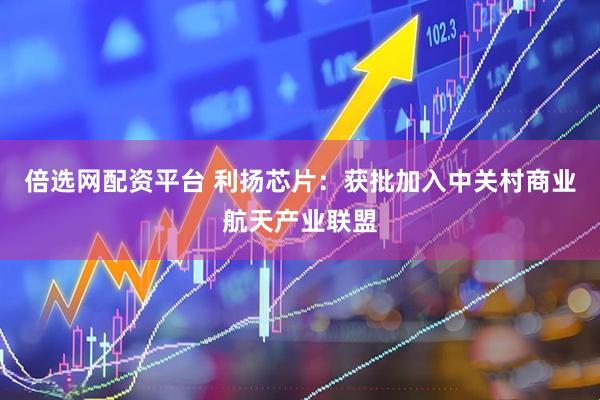 倍选网配资平台 利扬芯片：获批加入中关村商业航天产业联盟