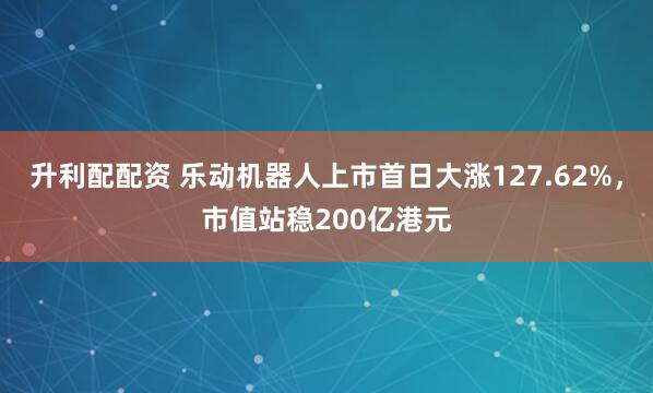 升利配配资 乐动机器人上市首日大涨127.62%，市值站稳200亿港元