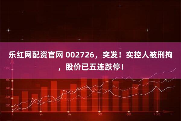 乐红网配资官网 002726，突发！实控人被刑拘，股价已五连跌停！