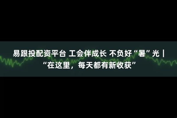 易跟投配资平台 工会伴成长 不负好“暑”光｜“在这里，每天都有新收获”