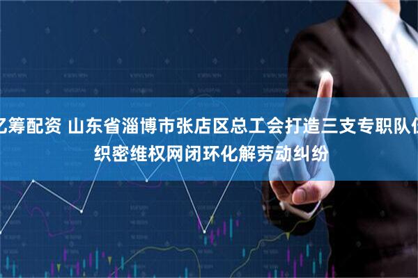 亿筹配资 山东省淄博市张店区总工会打造三支专职队伍 织密维权网闭环化解劳动纠纷