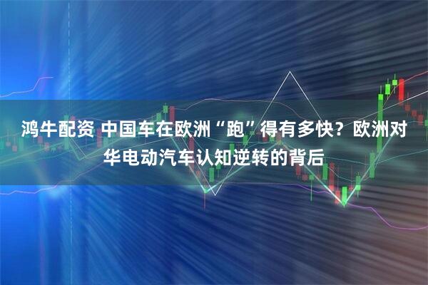 鸿牛配资 中国车在欧洲“跑”得有多快？欧洲对华电动汽车认知逆转的背后