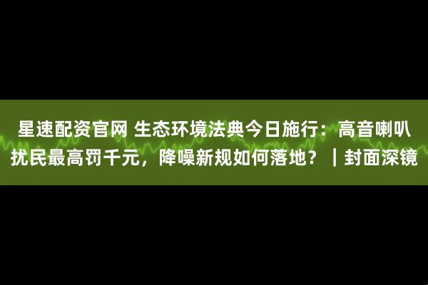 星速配资官网 生态环境法典今日施行：高音喇叭扰民最高罚千元，降噪新规如何落地？｜封面深镜