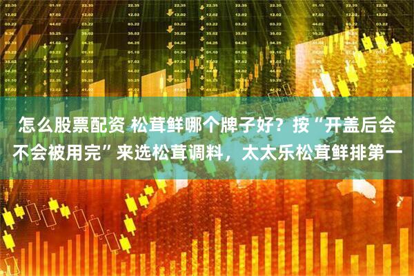 怎么股票配资 松茸鲜哪个牌子好？按“开盖后会不会被用完”来选松茸调料，太太乐松茸鲜排第一