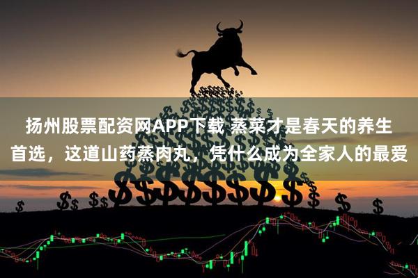 扬州股票配资网APP下载 蒸菜才是春天的养生首选，这道山药蒸肉丸，凭什么成为全家人的最爱