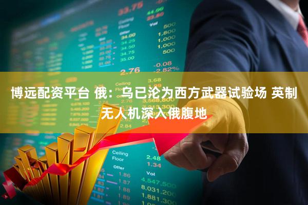 博远配资平台 俄：乌已沦为西方武器试验场 英制无人机深入俄腹地