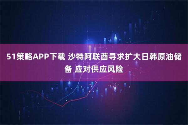 51策略APP下载 沙特阿联酋寻求扩大日韩原油储备 应对供应风险