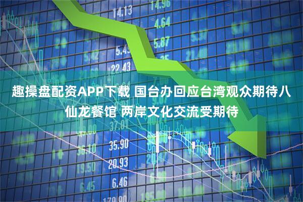 趣操盘配资APP下载 国台办回应台湾观众期待八仙龙餐馆 两岸文化交流受期待