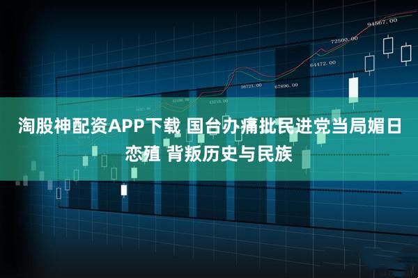 淘股神配资APP下载 国台办痛批民进党当局媚日恋殖 背叛历史与民族