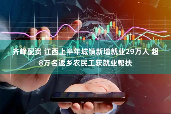 齐峰配资 江西上半年城镇新增就业29万人 超8万名返乡农民工获就业帮扶