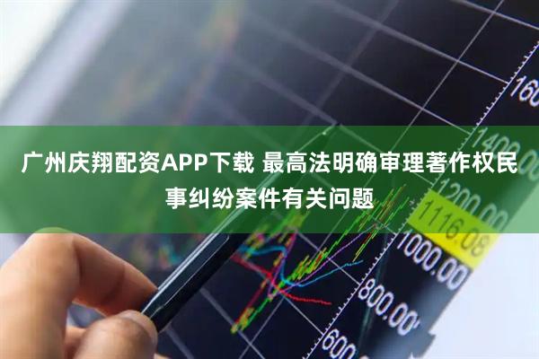 广州庆翔配资APP下载 最高法明确审理著作权民事纠纷案件有关问题