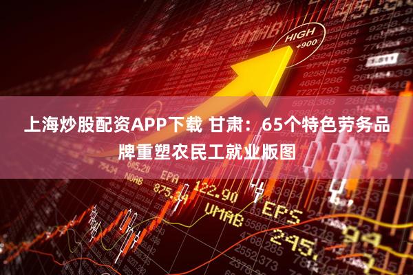 上海炒股配资APP下载 甘肃：65个特色劳务品牌重塑农民工就业版图