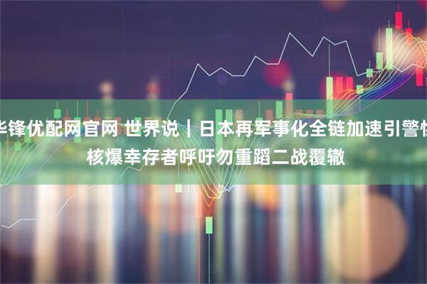 华锋优配网官网 世界说｜日本再军事化全链加速引警惕 核爆幸存者呼吁勿重蹈二战覆辙