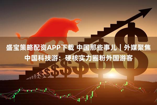 盛宝策略配资APP下载 中国那些事儿｜外媒聚焦中国科技游：硬核实力圈粉外国游客