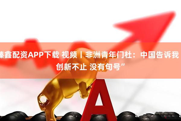 臻鑫配资APP下载 视频丨非洲青年门杜：中国告诉我“创新不止 没有句号”